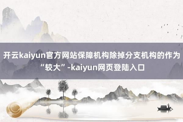 开云kaiyun官方网站保障机构除掉分支机构的作为“较大”-kaiyun网页登陆入口
