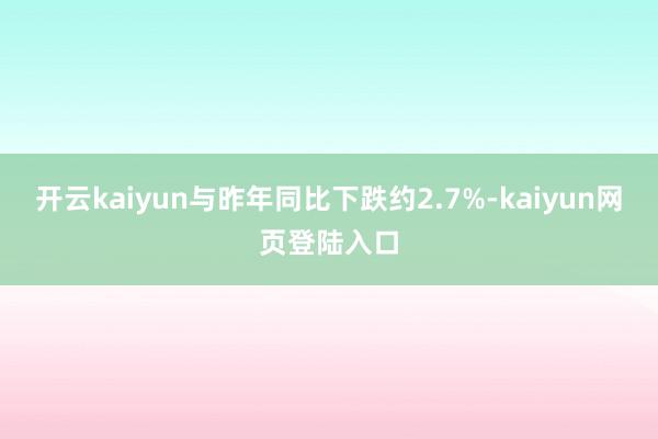 开云kaiyun与昨年同比下跌约2.7%-kaiyun网页登陆入口
