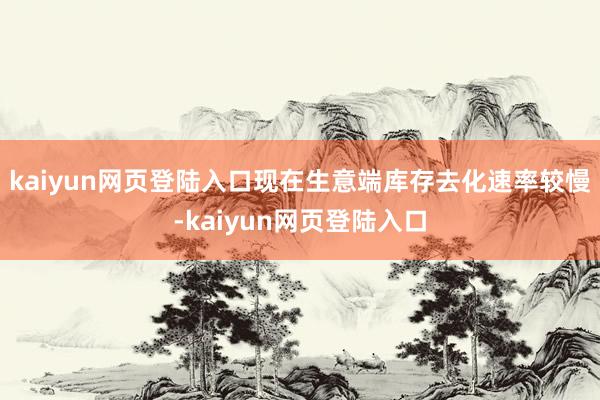 kaiyun网页登陆入口现在生意端库存去化速率较慢-kaiyun网页登陆入口