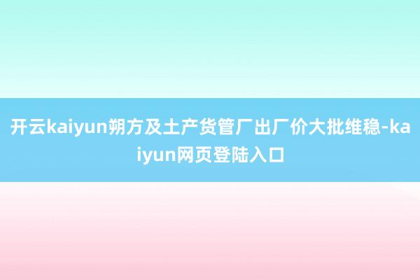 开云kaiyun朔方及土产货管厂出厂价大批维稳-kaiyun网页登陆入口
