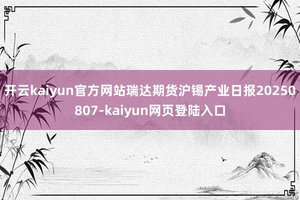 开云kaiyun官方网站瑞达期货沪锡产业日报20250807-kaiyun网页登陆入口