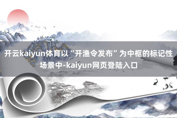 开云kaiyun体育以“开渔令发布”为中枢的标记性场景中-kaiyun网页登陆入口