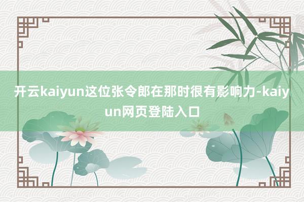 开云kaiyun这位张令郎在那时很有影响力-kaiyun网页登陆入口