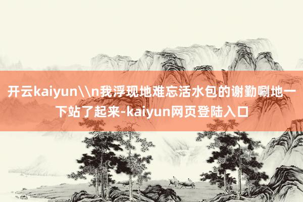 开云kaiyun\n我浮现地难忘活水包的谢勤唰地一下站了起来-kaiyun网页登陆入口
