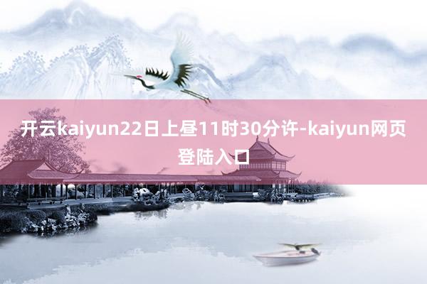 开云kaiyun22日上昼11时30分许-kaiyun网页登陆入口