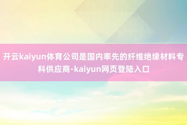 开云kaiyun体育公司是国内率先的纤维绝缘材料专科供应商-kaiyun网页登陆入口