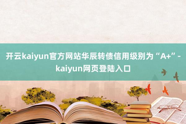 开云kaiyun官方网站华辰转债信用级别为“A+”-kaiyun网页登陆入口