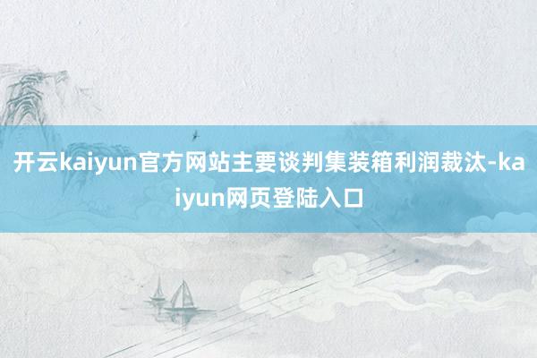 开云kaiyun官方网站主要谈判集装箱利润裁汰-kaiyun网页登陆入口