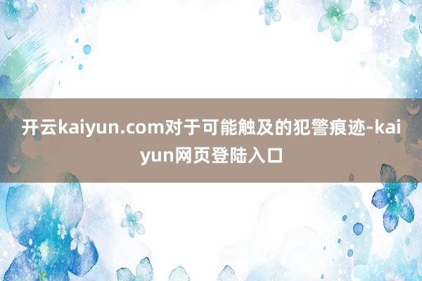 开云kaiyun.com对于可能触及的犯警痕迹-kaiyun网页登陆入口