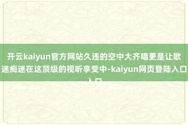 开云kaiyun官方网站久违的空中大齐唱更是让歌迷痴迷在这顶级的视听享受中-kaiyun网页登陆入口