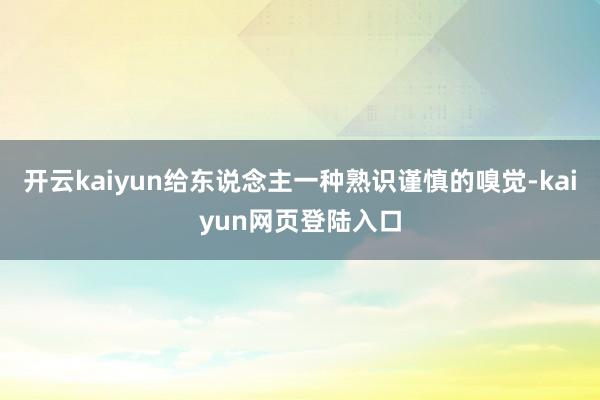 开云kaiyun给东说念主一种熟识谨慎的嗅觉-kaiyun网页登陆入口