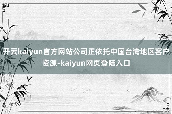 开云kaiyun官方网站公司正依托中国台湾地区客户资源-kaiyun网页登陆入口