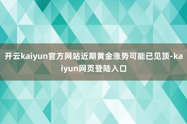 开云kaiyun官方网站近期黄金涨势可能已见顶-kaiyun网页登陆入口