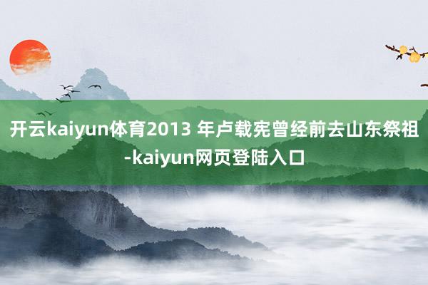 开云kaiyun体育2013 年卢载宪曾经前去山东祭祖-kaiyun网页登陆入口