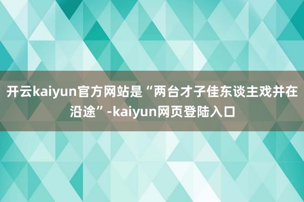 开云kaiyun官方网站是“两台才子佳东谈主戏并在沿途”-kaiyun网页登陆入口