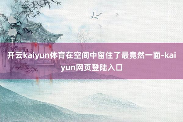 开云kaiyun体育在空间中留住了最竟然一面-kaiyun网页登陆入口