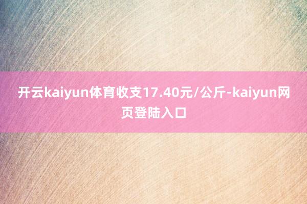 开云kaiyun体育收支17.40元/公斤-kaiyun网页登陆入口