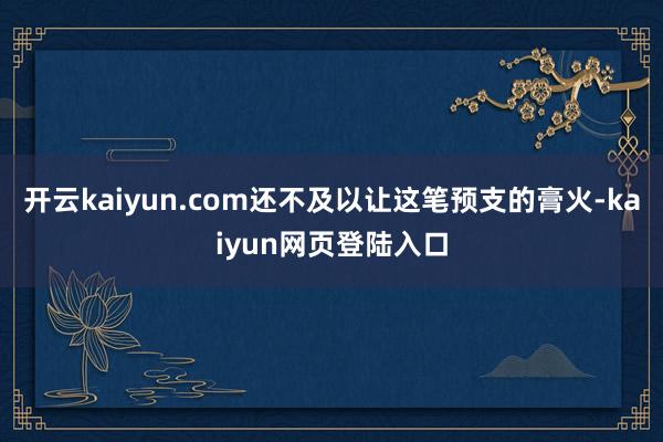 开云kaiyun.com还不及以让这笔预支的膏火-kaiyun网页登陆入口