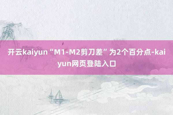 开云kaiyun“M1-M2剪刀差”为2个百分点-kaiyun网页登陆入口