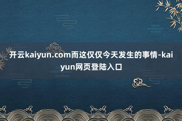 开云kaiyun.com而这仅仅今天发生的事情-kaiyun网页登陆入口