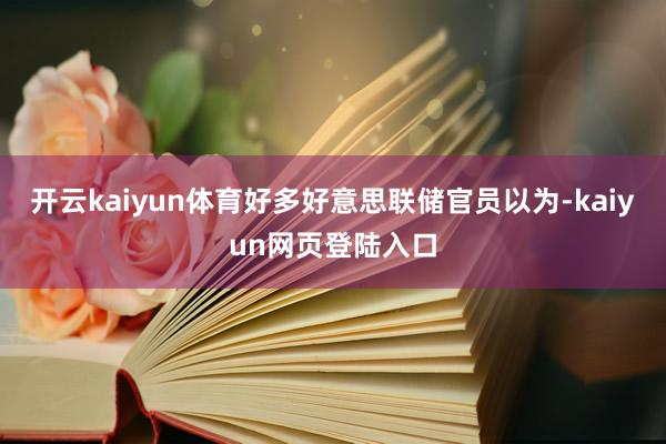 开云kaiyun体育好多好意思联储官员以为-kaiyun网页登陆入口