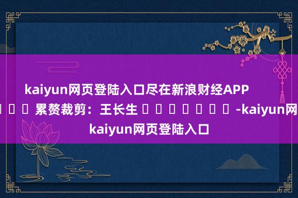 kaiyun网页登陆入口尽在新浪财经APP            						累赘裁剪：王长生 							-kaiyun网页登陆入口