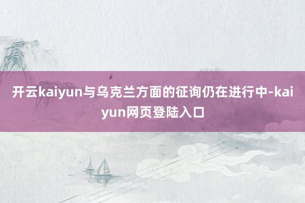 开云kaiyun与乌克兰方面的征询仍在进行中-kaiyun网页登陆入口
