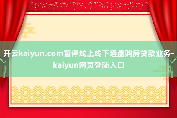开云kaiyun.com暂停线上线下通盘购房贷款业务-kaiyun网页登陆入口
