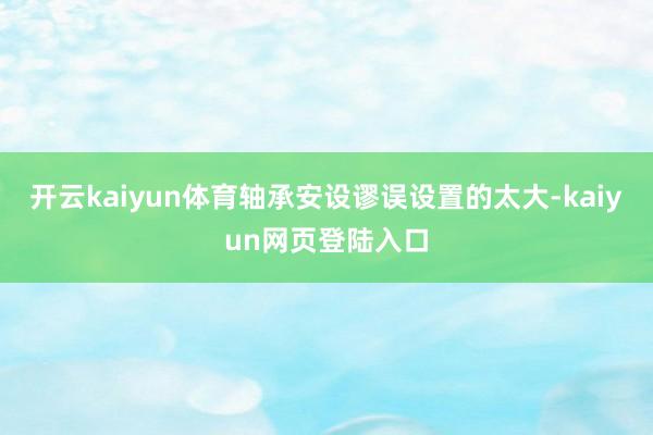 开云kaiyun体育轴承安设谬误设置的太大-kaiyun网页登陆入口