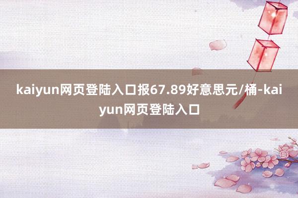 kaiyun网页登陆入口报67.89好意思元/桶-kaiyun网页登陆入口