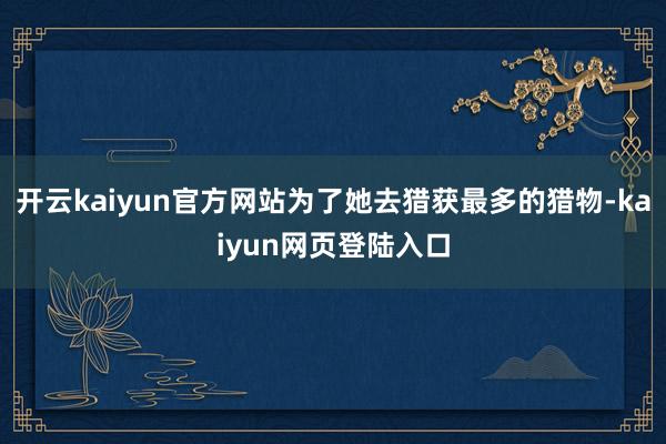 开云kaiyun官方网站为了她去猎获最多的猎物-kaiyun网页登陆入口