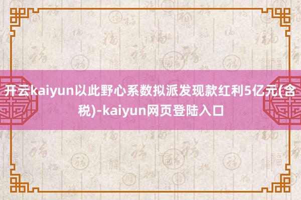 开云kaiyun以此野心系数拟派发现款红利5亿元(含税)-kaiyun网页登陆入口