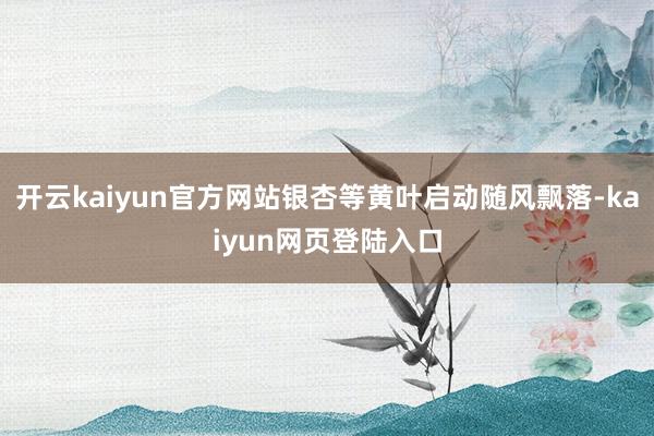 开云kaiyun官方网站银杏等黄叶启动随风飘落-kaiyun网页登陆入口