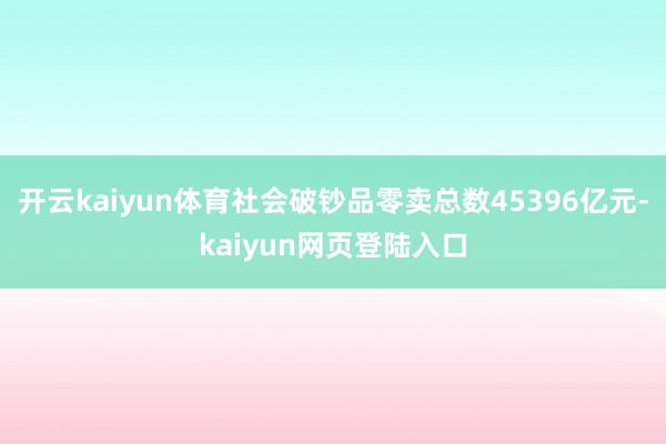 开云kaiyun体育社会破钞品零卖总数45396亿元-kaiyun网页登陆入口