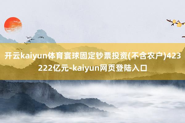 开云kaiyun体育寰球固定钞票投资(不含农户)423222亿元-kaiyun网页登陆入口