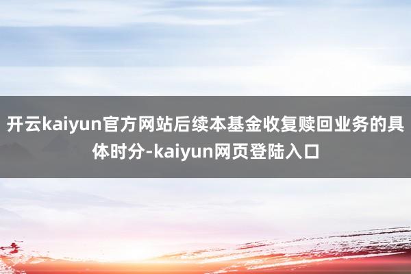 开云kaiyun官方网站后续本基金收复赎回业务的具体时分-kaiyun网页登陆入口