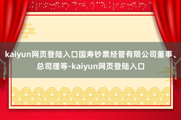 kaiyun网页登陆入口国寿钞票经管有限公司董事、总司理等-kaiyun网页登陆入口