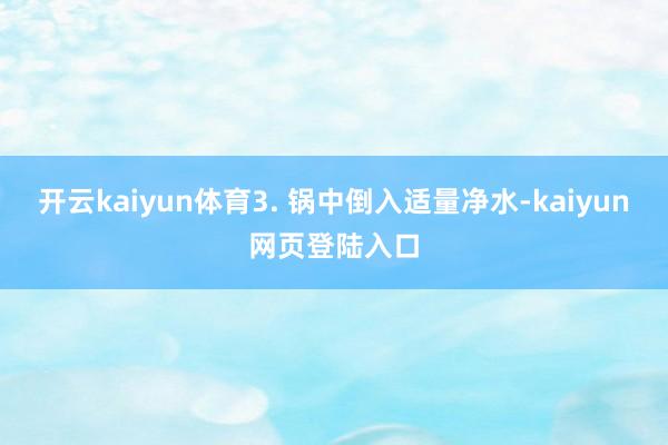 开云kaiyun体育3. 锅中倒入适量净水-kaiyun网页登陆入口