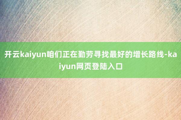 开云kaiyun咱们正在勤劳寻找最好的增长路线-kaiyun网页登陆入口