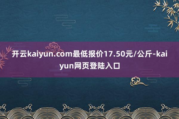 开云kaiyun.com最低报价17.50元/公斤-kaiyun网页登陆入口