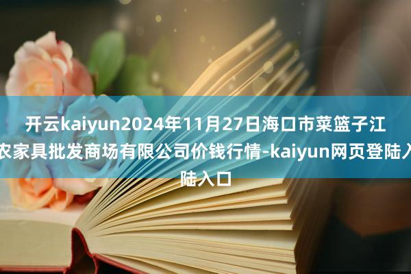 开云kaiyun2024年11月27日海口市菜篮子江楠农家具批发商场有限公司价钱行情-kaiyun网页登陆入口