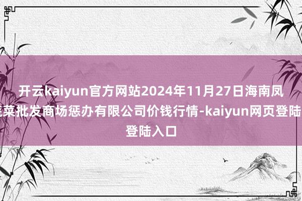 开云kaiyun官方网站2024年11月27日海南凤翔蔬菜批发商场惩办有限公司价钱行情-kaiyun网页登陆入口