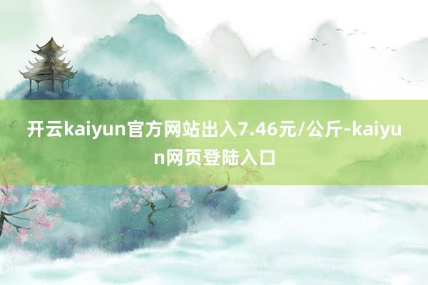 开云kaiyun官方网站出入7.46元/公斤-kaiyun网页登陆入口