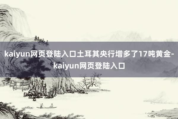 kaiyun网页登陆入口土耳其央行增多了17吨黄金-kaiyun网页登陆入口
