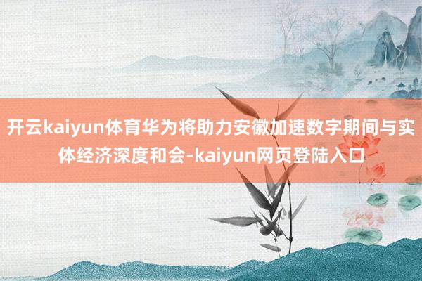 开云kaiyun体育华为将助力安徽加速数字期间与实体经济深度和会-kaiyun网页登陆入口