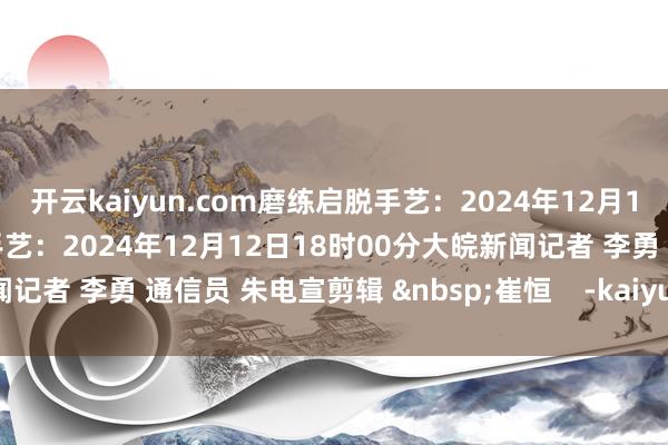 开云kaiyun.com磨练启脱手艺:2024年12月12日08时30分预测适度手艺:2024年12月12日18时00分大皖新闻记者 李勇 通信员 朱电宣剪辑 崔恒 -kaiyun网页登陆入口