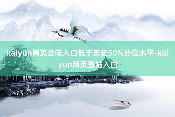 kaiyun网页登陆入口低于历史50%分位水平-kaiyun网页登陆入口