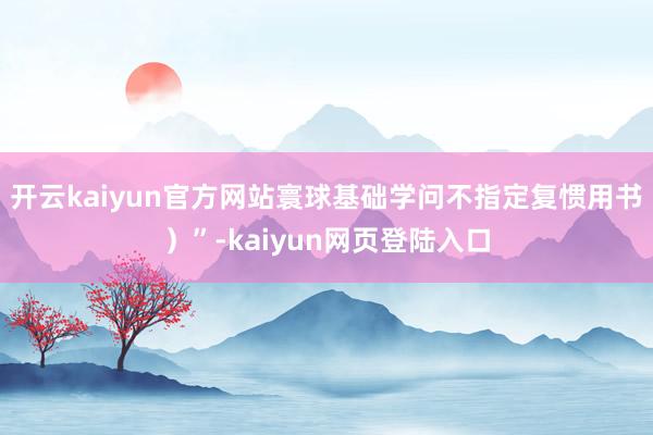 开云kaiyun官方网站寰球基础学问不指定复惯用书）”-kaiyun网页登陆入口