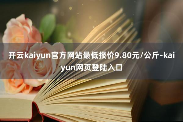 开云kaiyun官方网站最低报价9.80元/公斤-kaiyun网页登陆入口