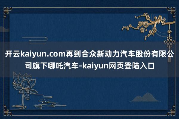 开云kaiyun.com再到合众新动力汽车股份有限公司旗下哪吒汽车-kaiyun网页登陆入口